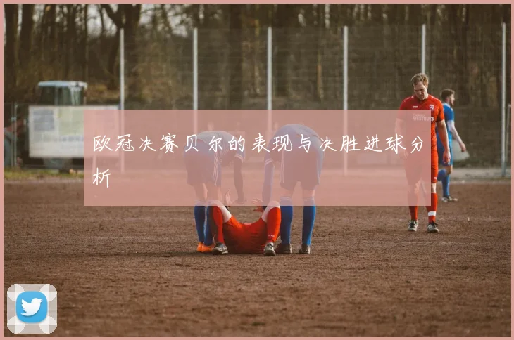 欧冠决赛贝尔的表现与决胜进球分析