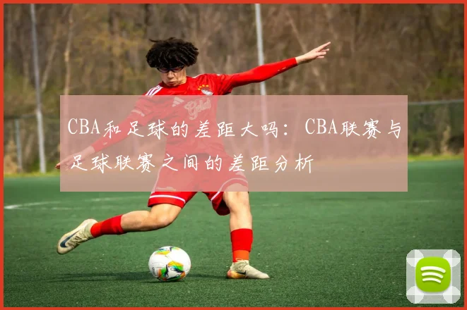 CBA和足球的差距大吗:CBA联赛与足球联赛之间的差距分析