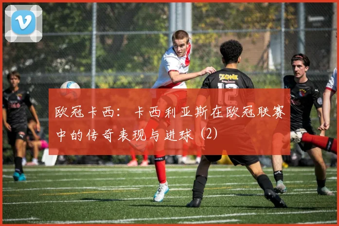 欧冠卡西：卡西利亚斯在欧冠联赛中的传奇表现与进球 (2)