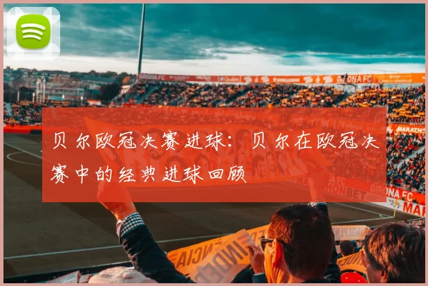 贝尔欧冠决赛进球：贝尔在欧冠决赛中的经典进球回顾